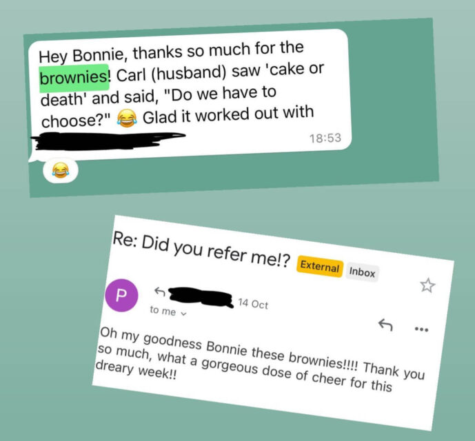 A screen shot of two "thank you" messages from people I've send referral gift brownies to. The screenshots say: Hey Bonnie, thanks so much for the brownies! Carl (husband) saw 'cake or death' and said, "Do we have to choose?" Glad it worked out with [redacted client name]! Oh my goodness Bonnie these brownies!!! Thank you so much, what a gorgeous dose of cheer for this dreary week!! 